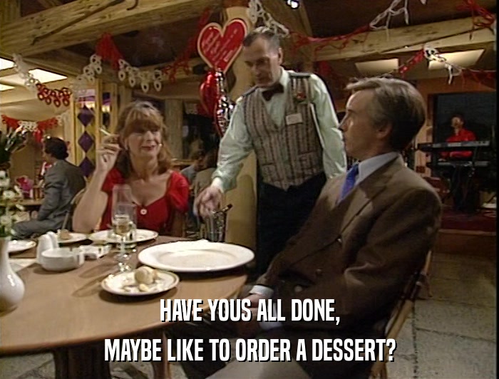 HAVE YOUS ALL DONE, MAYBE LIKE TO ORDER A DESSERT? 