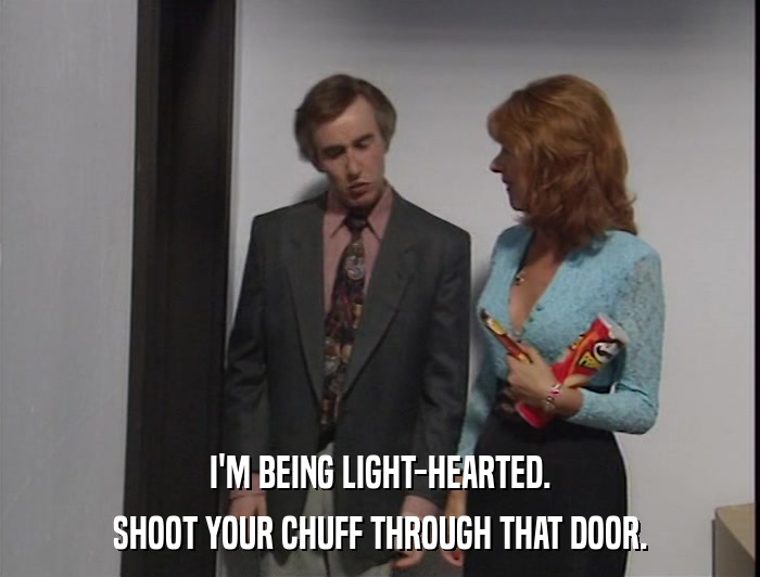 I'M BEING LIGHT-HEARTED. SHOOT YOUR CHUFF THROUGH THAT DOOR. 