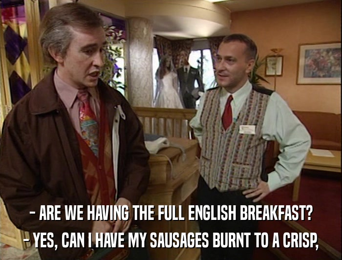 - ARE WE HAVING THE FULL ENGLISH BREAKFAST? - YES, CAN I HAVE MY SAUSAGES BURNT TO A CRISP, 