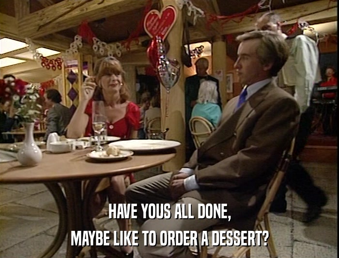 HAVE YOUS ALL DONE, MAYBE LIKE TO ORDER A DESSERT? 