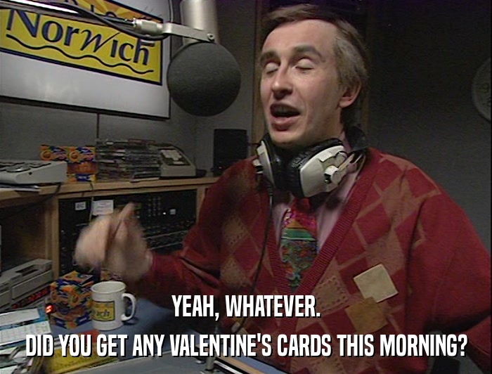 YEAH, WHATEVER. DID YOU GET ANY VALENTINE'S CARDS THIS MORNING? 