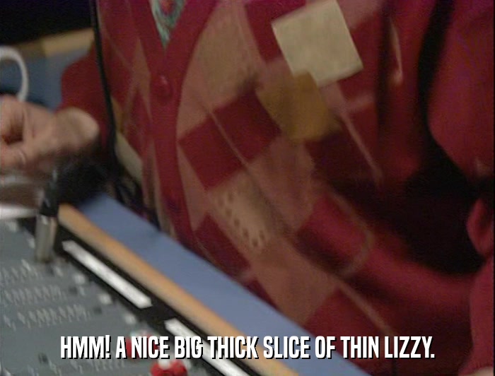 HMM! A NICE BIG THICK SLICE OF THIN LIZZY.  