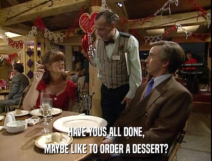 HAVE YOUS ALL DONE, MAYBE LIKE TO ORDER A DESSERT? 