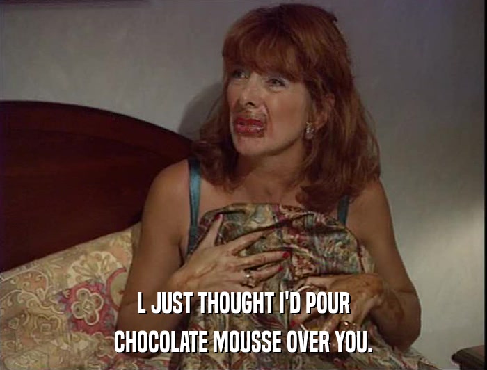 L JUST THOUGHT I'D POUR CHOCOLATE MOUSSE OVER YOU. 