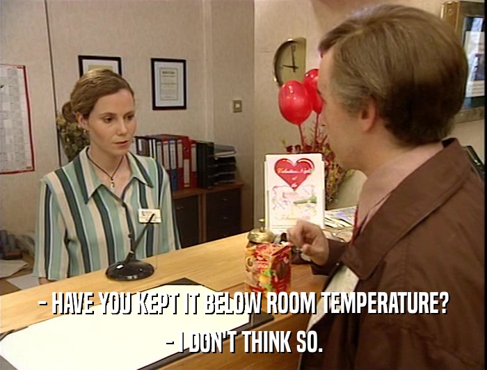 - HAVE YOU KEPT IT BELOW ROOM TEMPERATURE? - I DON'T THINK SO. 