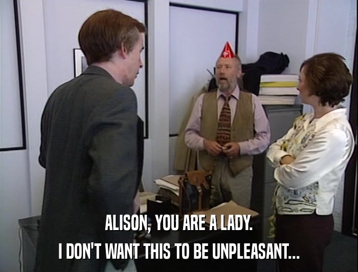 ALISON, YOU ARE A LADY. I DON'T WANT THIS TO BE UNPLEASANT... 