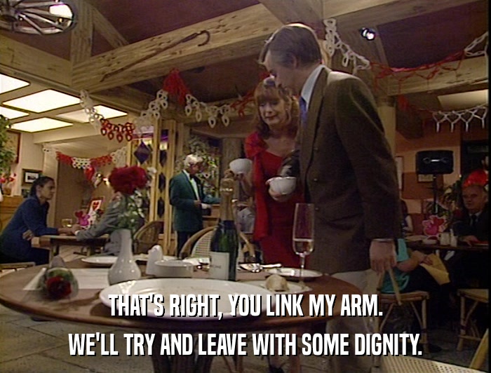 THAT'S RIGHT, YOU LINK MY ARM. WE'LL TRY AND LEAVE WITH SOME DIGNITY. 