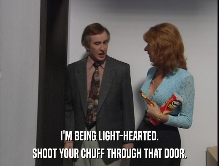 I'M BEING LIGHT-HEARTED. SHOOT YOUR CHUFF THROUGH THAT DOOR. 