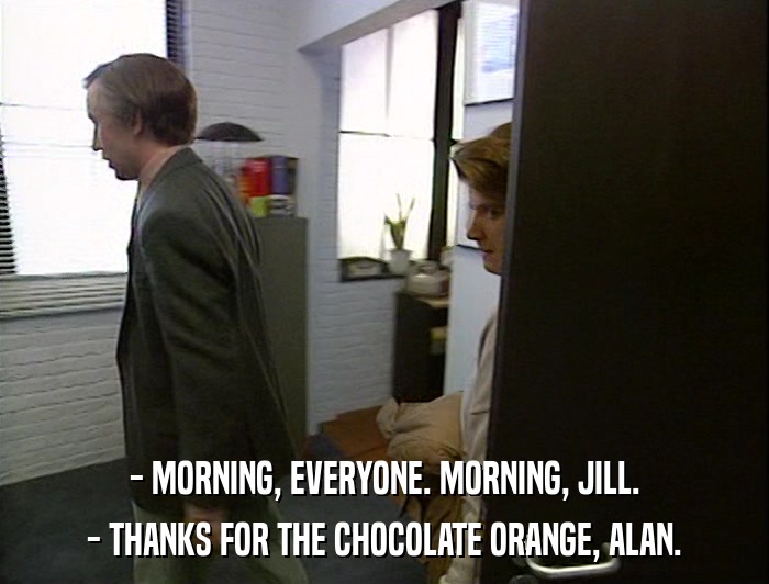 - MORNING, EVERYONE. MORNING, JILL. - THANKS FOR THE CHOCOLATE ORANGE, ALAN. 