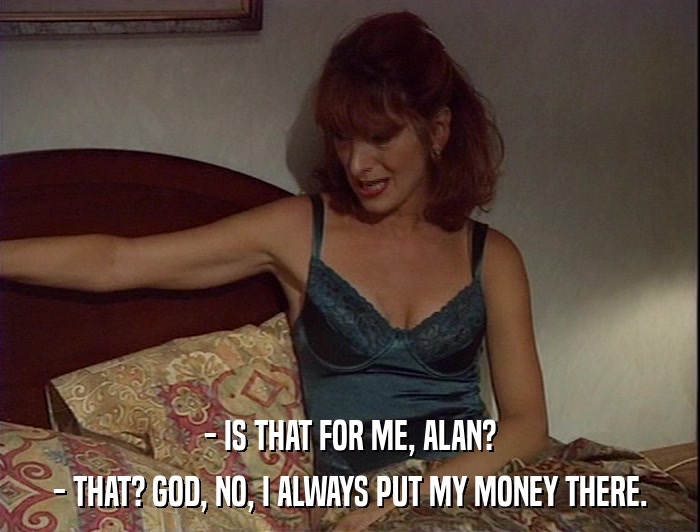 - IS THAT FOR ME, ALAN? - THAT? GOD, NO, I ALWAYS PUT MY MONEY THERE. 