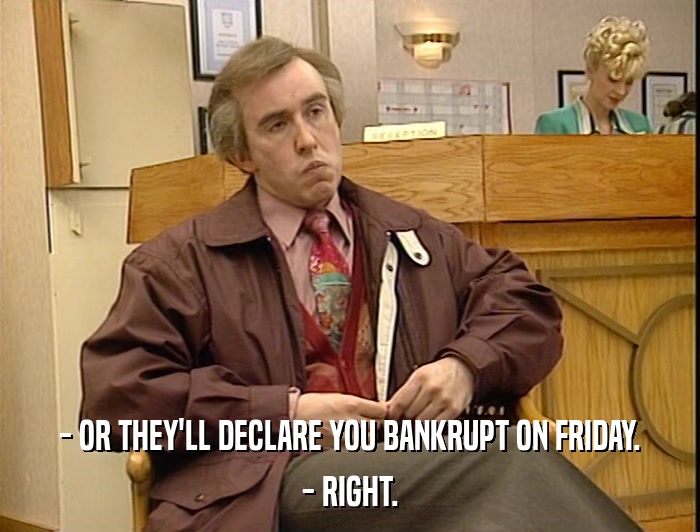- OR THEY'LL DECLARE YOU BANKRUPT ON FRIDAY. - RIGHT. 
