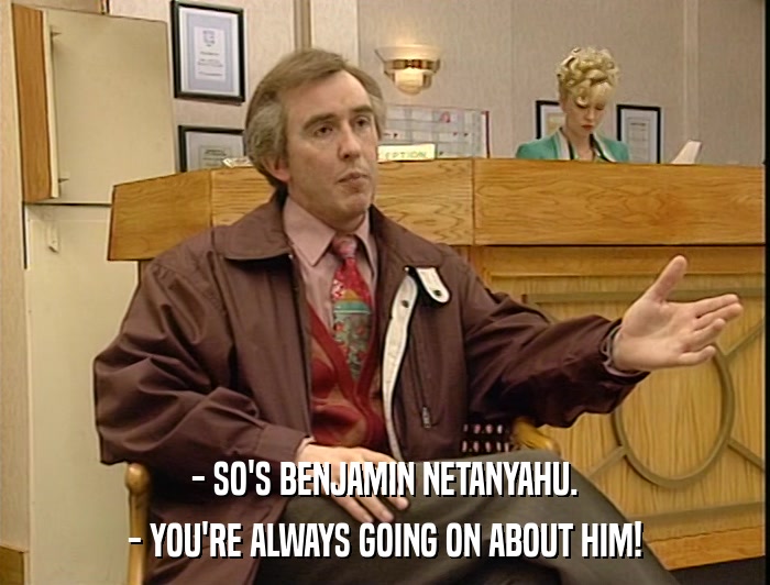 - SO'S BENJAMIN NETANYAHU. - YOU'RE ALWAYS GOING ON ABOUT HIM! 
