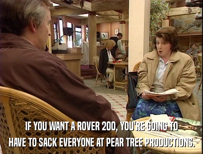 IF YOU WANT A ROVER 200, YOU'RE GOING TO HAVE TO SACK EVERYONE AT PEAR TREE PRODUCTIONS. 