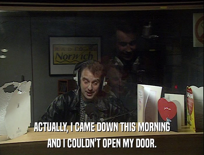 ACTUALLY, I CAME DOWN THIS MORNING AND I COULDN'T OPEN MY DOOR. 