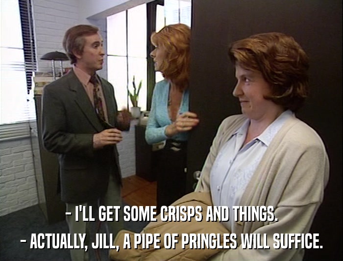 - I'LL GET SOME CRISPS AND THINGS. - ACTUALLY, JILL, A PIPE OF PRINGLES WILL SUFFICE. 