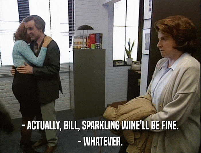 - ACTUALLY, BILL, SPARKLING WINE'LL BE FINE. - WHATEVER. 