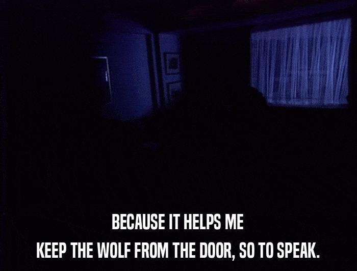 BECAUSE IT HELPS ME KEEP THE WOLF FROM THE DOOR, SO TO SPEAK. 