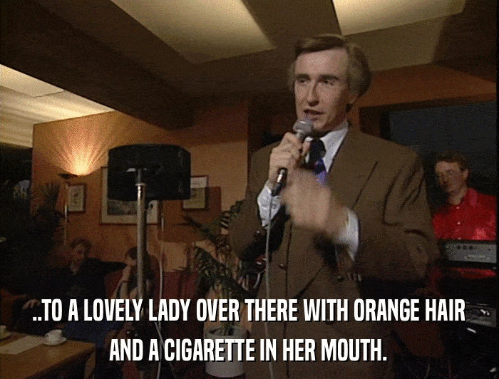 ..TO A LOVELY LADY OVER THERE WITH ORANGE HAIR AND A CIGARETTE IN HER MOUTH. 