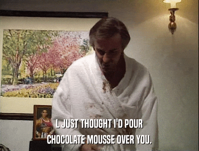 L JUST THOUGHT I'D POUR CHOCOLATE MOUSSE OVER YOU. 