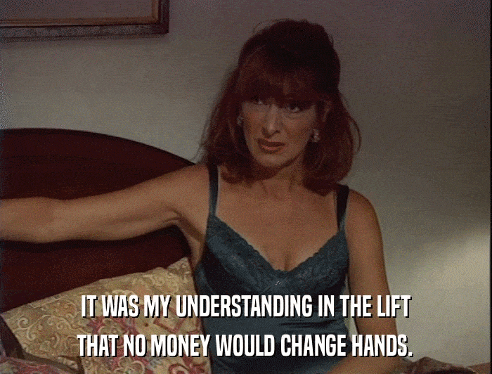 IT WAS MY UNDERSTANDING IN THE LIFT THAT NO MONEY WOULD CHANGE HANDS. 