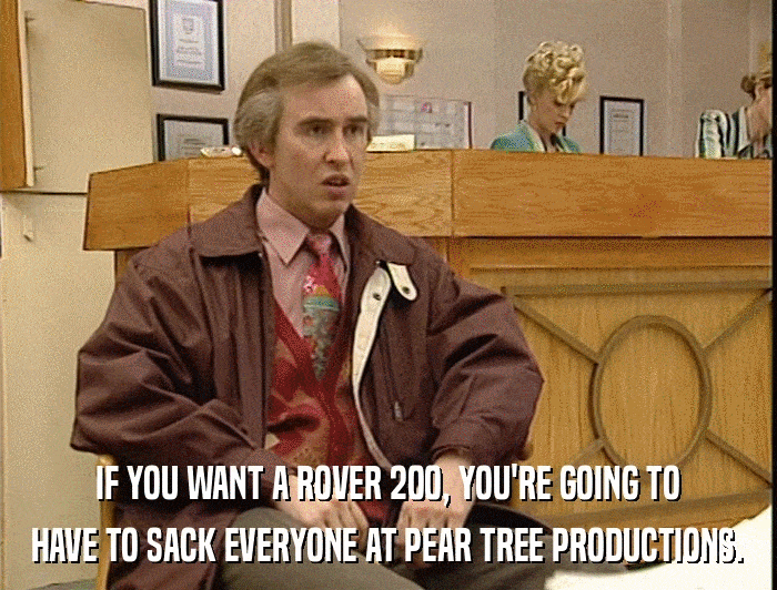 IF YOU WANT A ROVER 200, YOU'RE GOING TO HAVE TO SACK EVERYONE AT PEAR TREE PRODUCTIONS. 