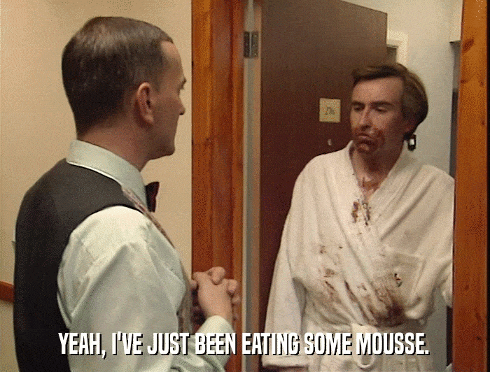 YEAH, I'VE JUST BEEN EATING SOME MOUSSE.  
