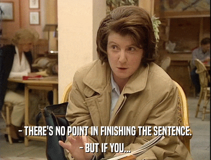 - THERE'S NO POINT IN FINISHING THE SENTENCE. - BUT IF YOU... 