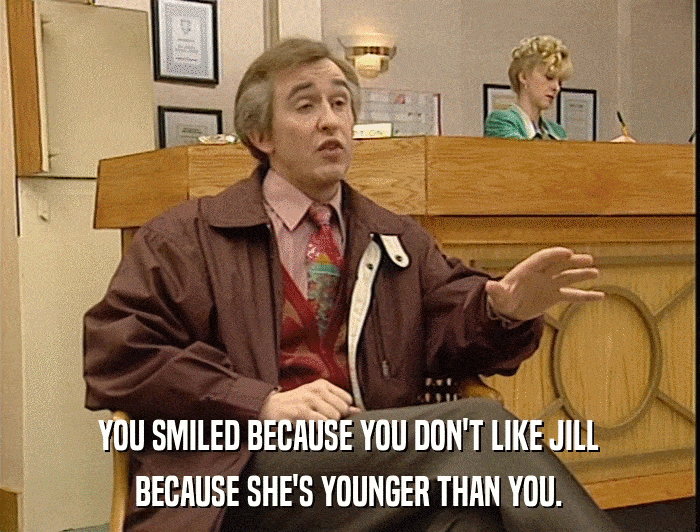 YOU SMILED BECAUSE YOU DON'T LIKE JILL BECAUSE SHE'S YOUNGER THAN YOU. 