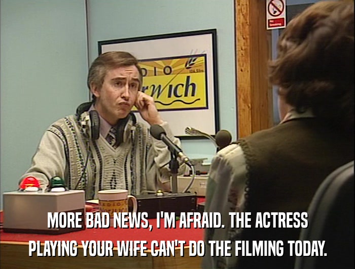 MORE BAD NEWS, I'M AFRAID. THE ACTRESS PLAYING YOUR WIFE CAN'T DO THE FILMING TODAY. 