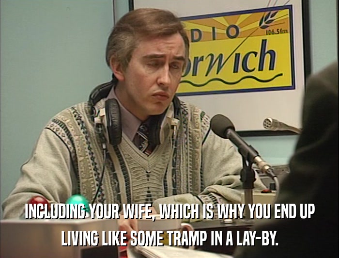 INCLUDING YOUR WIFE, WHICH IS WHY YOU END UP LIVING LIKE SOME TRAMP IN A LAY-BY. 