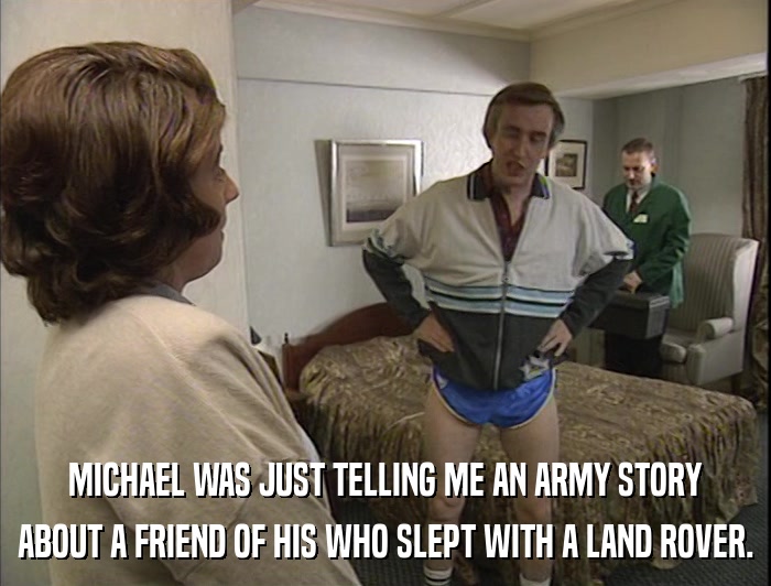 MICHAEL WAS JUST TELLING ME AN ARMY STORY ABOUT A FRIEND OF HIS WHO SLEPT WITH A LAND ROVER. 
