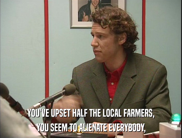 YOU'VE UPSET HALF THE LOCAL FARMERS, YOU SEEM TO ALIENATE EVERYBODY, 