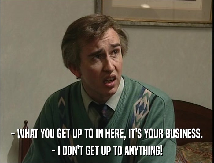 - WHAT YOU GET UP TO IN HERE, IT'S YOUR BUSINESS. - I DON'T GET UP TO ANYTHING! 