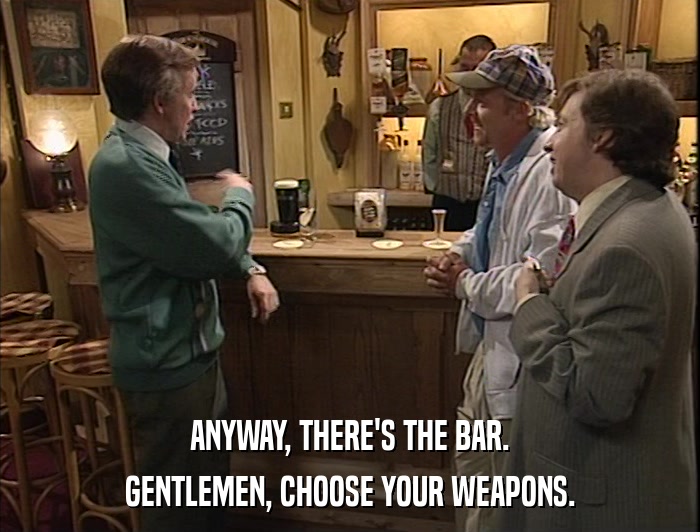 ANYWAY, THERE'S THE BAR. GENTLEMEN, CHOOSE YOUR WEAPONS. 