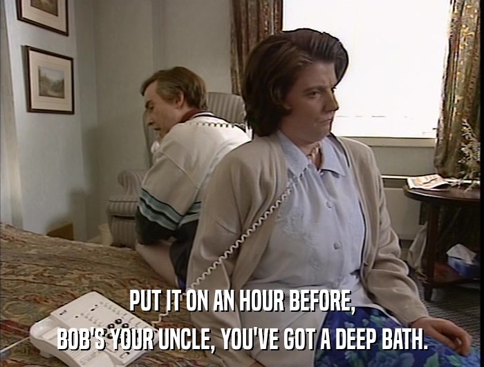PUT IT ON AN HOUR BEFORE, BOB'S YOUR UNCLE, YOU'VE GOT A DEEP BATH. 