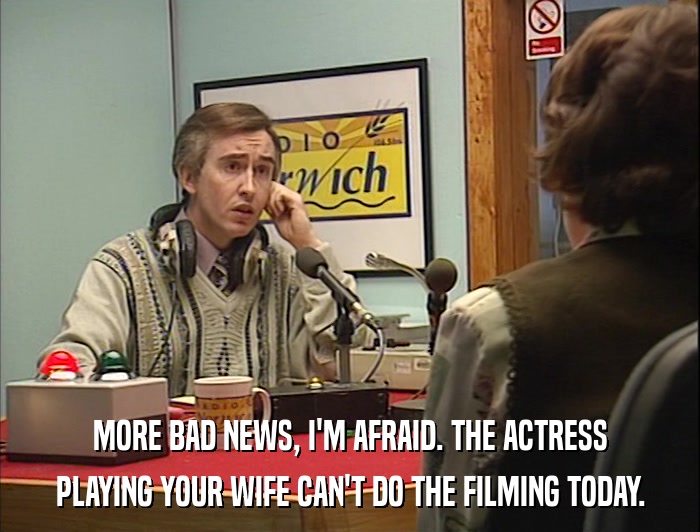 MORE BAD NEWS, I'M AFRAID. THE ACTRESS PLAYING YOUR WIFE CAN'T DO THE FILMING TODAY. 