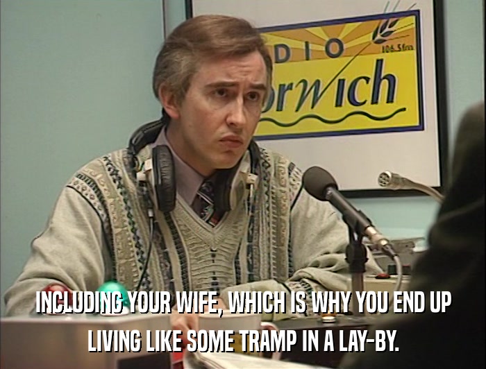 INCLUDING YOUR WIFE, WHICH IS WHY YOU END UP LIVING LIKE SOME TRAMP IN A LAY-BY. 