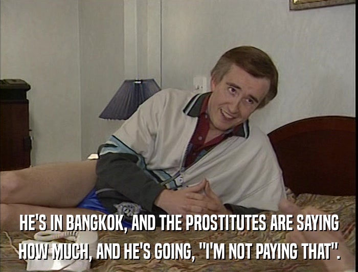 HE'S IN BANGKOK, AND THE PROSTITUTES ARE SAYING HOW MUCH, AND HE'S GOING, 