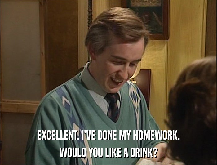 EXCELLENT. I'VE DONE MY HOMEWORK. WOULD YOU LIKE A DRINK? 