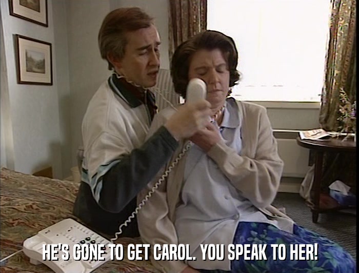 HE'S GONE TO GET CAROL. YOU SPEAK TO HER!  