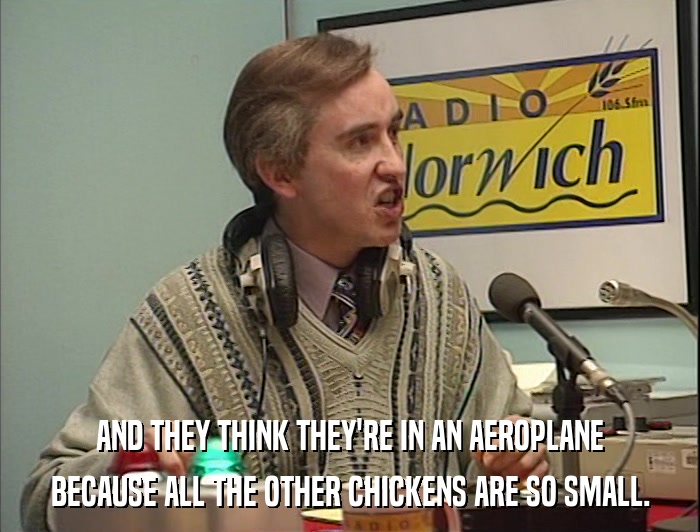 AND THEY THINK THEY'RE IN AN AEROPLANE BECAUSE ALL THE OTHER CHICKENS ARE SO SMALL. 