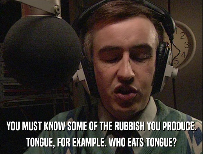 YOU MUST KNOW SOME OF THE RUBBISH YOU PRODUCE. TONGUE, FOR EXAMPLE. WHO EATS TONGUE? 