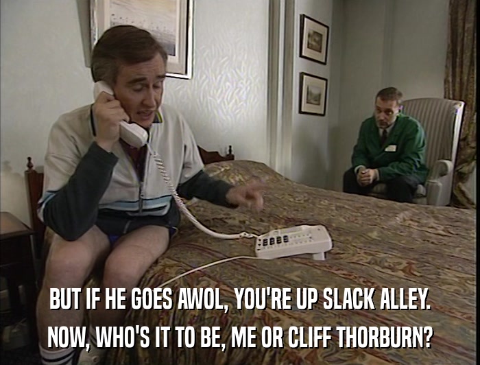 BUT IF HE GOES AWOL, YOU'RE UP SLACK ALLEY. NOW, WHO'S IT TO BE, ME OR CLIFF THORBURN? 