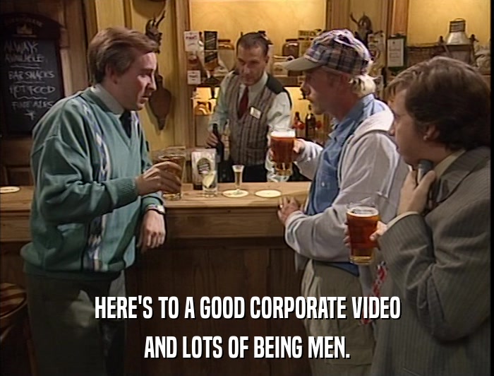 HERE'S TO A GOOD CORPORATE VIDEO AND LOTS OF BEING MEN. 