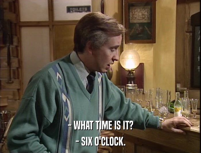 - WHAT TIME IS IT? - SIX O'CLOCK. 