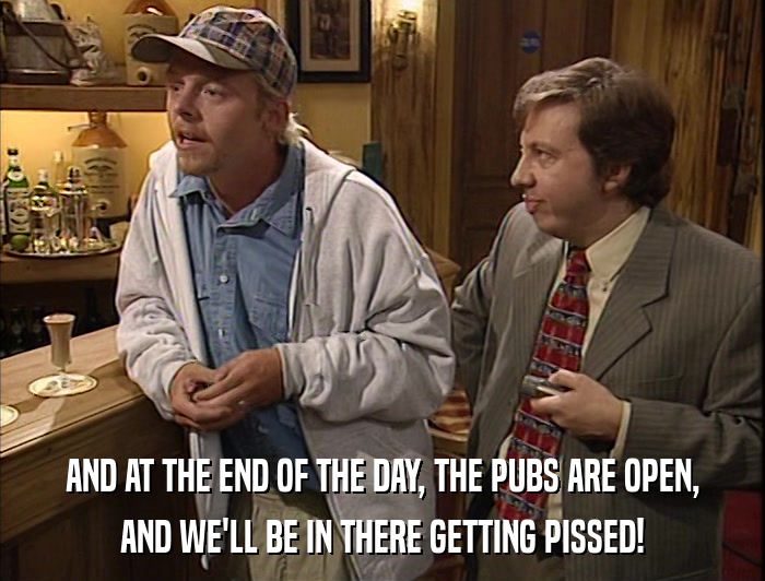 AND AT THE END OF THE DAY, THE PUBS ARE OPEN, AND WE'LL BE IN THERE GETTING PISSED! 