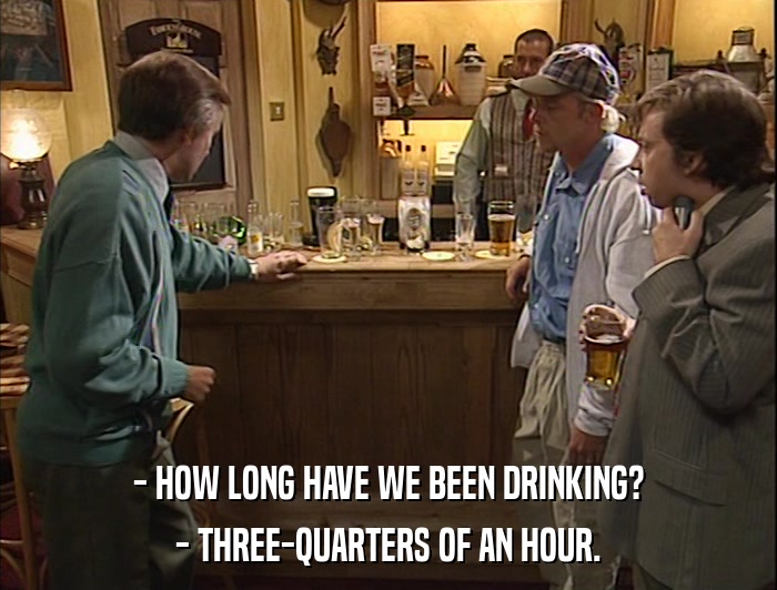 - HOW LONG HAVE WE BEEN DRINKING? - THREE-QUARTERS OF AN HOUR. 