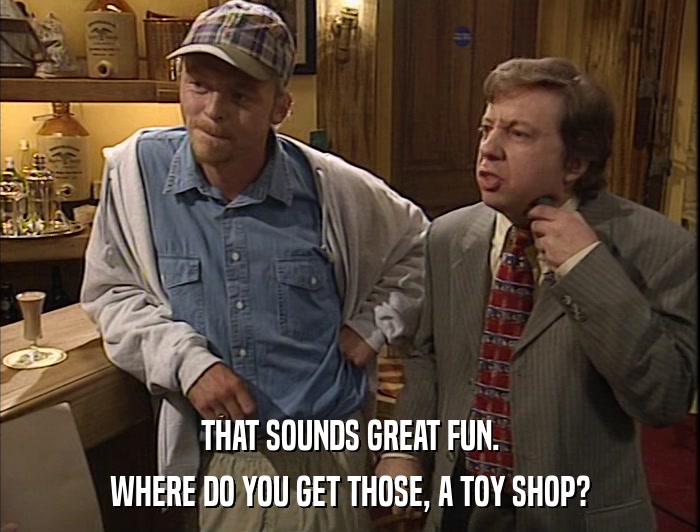 THAT SOUNDS GREAT FUN. WHERE DO YOU GET THOSE, A TOY SHOP? 