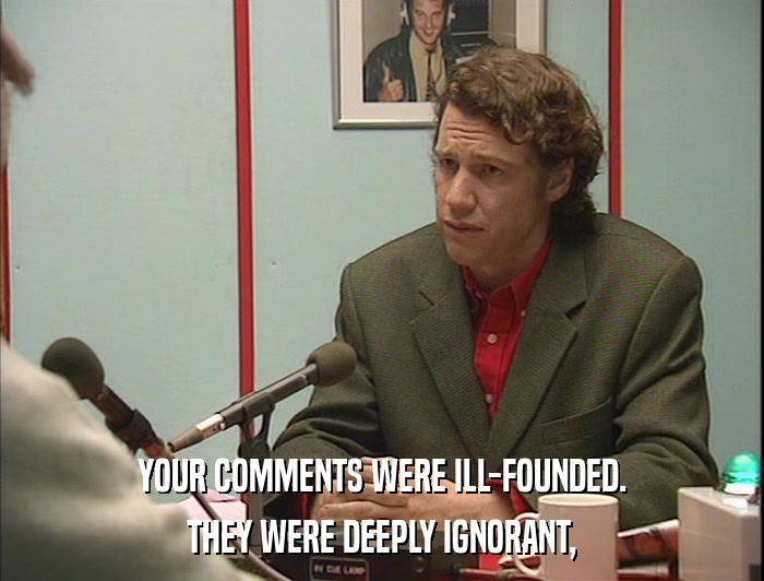 YOUR COMMENTS WERE ILL-FOUNDED. THEY WERE DEEPLY IGNORANT, 