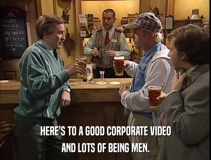 HERE'S TO A GOOD CORPORATE VIDEO AND LOTS OF BEING MEN. 